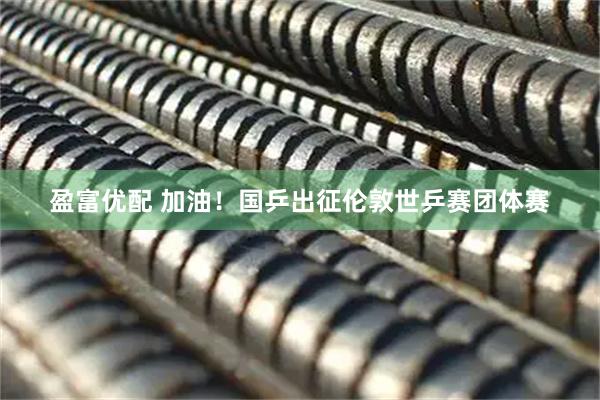 盈富优配 加油！国乒出征伦敦世乒赛团体赛